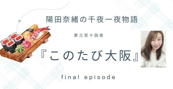 陽田奈緒の千夜一夜物語　第三百十四夜　『このたび大阪』  final episode