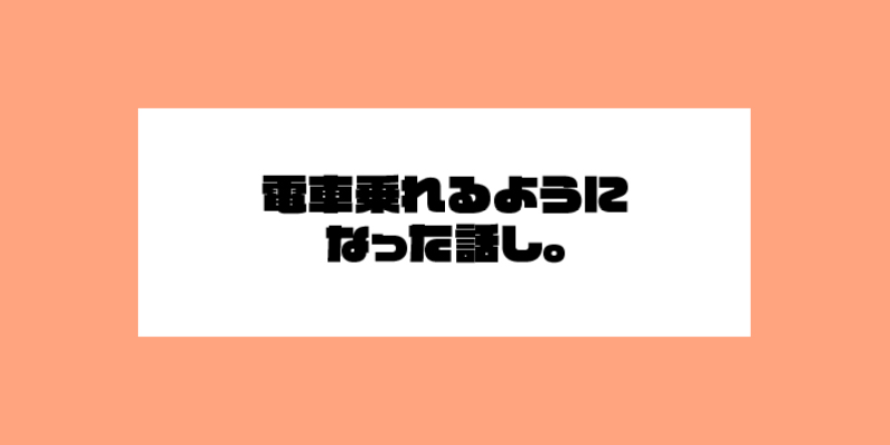 電車乗れるようになった話。