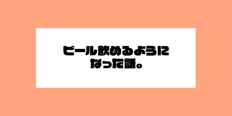 ビール飲めるようになった話。