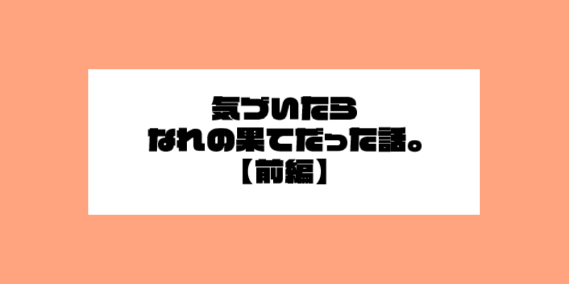 気づいたらなれの果てだった話。前編