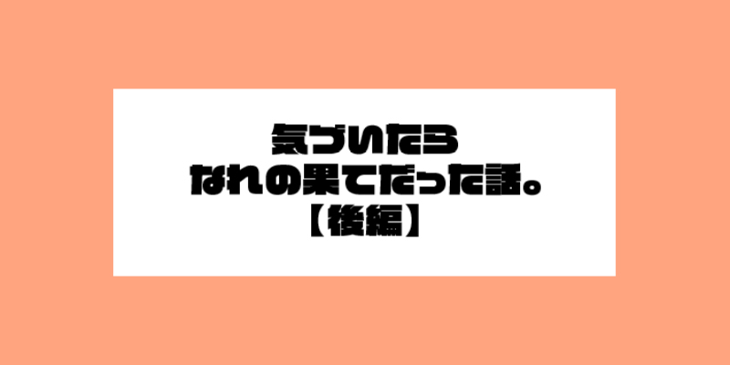 気づいたらなれの果てだった話。後編