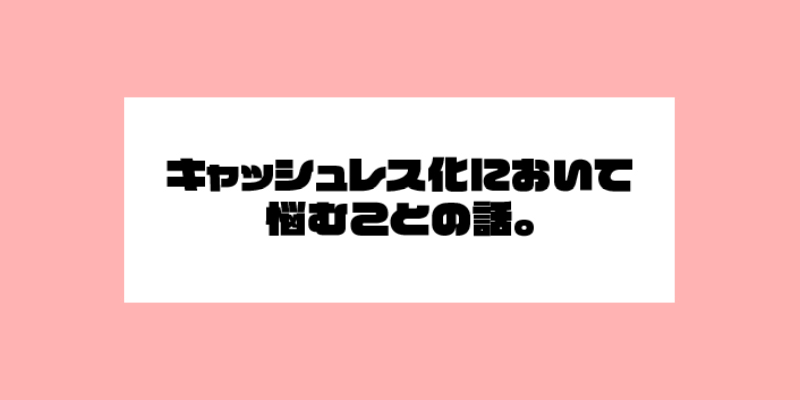 キャシュレス化において悩むことの話。