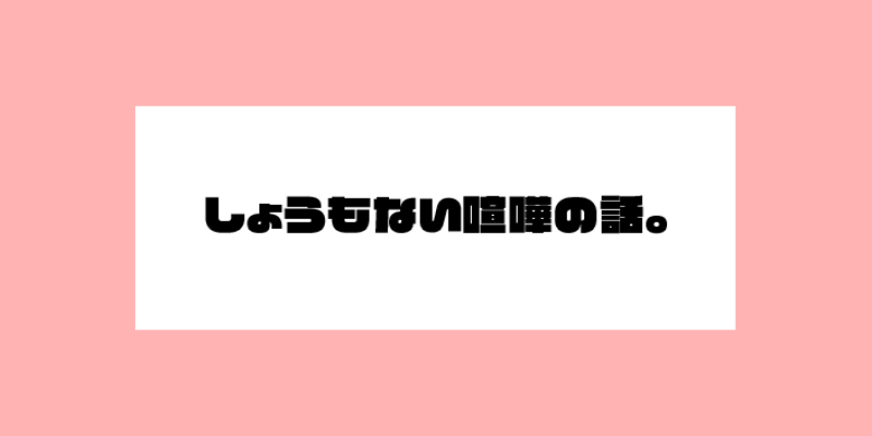 しょうもない喧嘩の話。