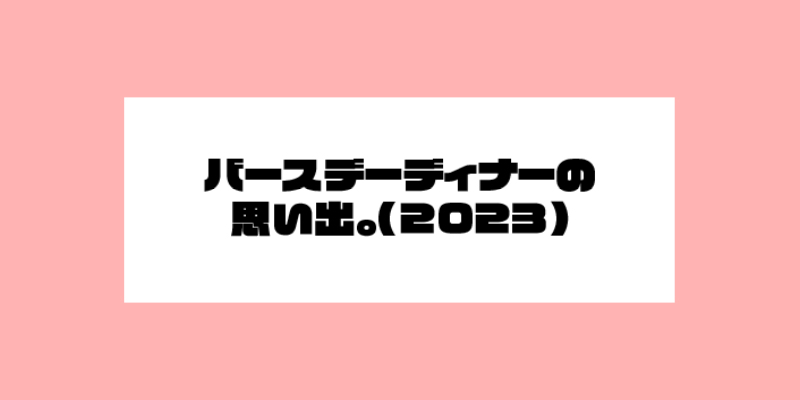 バースデーディナーの思い出。(2023)