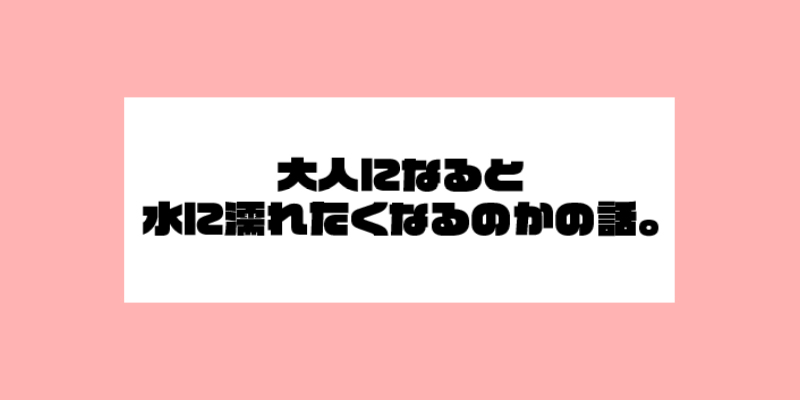 大人になると水に濡れたくなるのかの話。