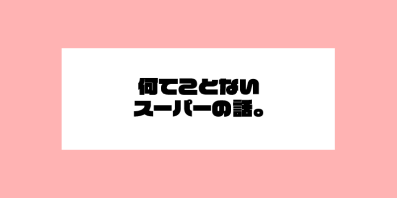 何てことないスーパーの話。