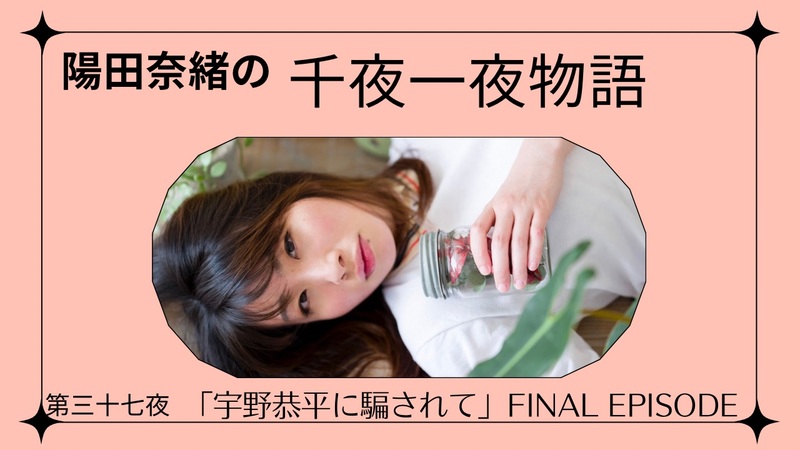 陽田奈緒の千夜一夜物語　第三十七夜　「宇野恭平に騙されて」final episode