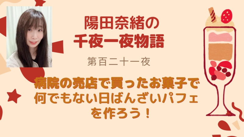 陽田奈緒の千夜一夜物語　第百二十一夜　「病院の売店で買ったお菓子で 何でもない日ばんざいパフェを作ろう！」