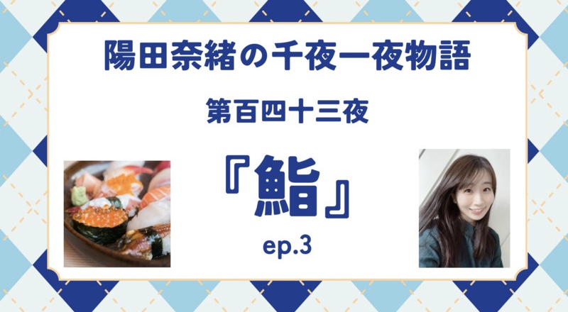 陽田奈緒の千夜一夜物語　第百四十三夜　『鮨』 ep.3