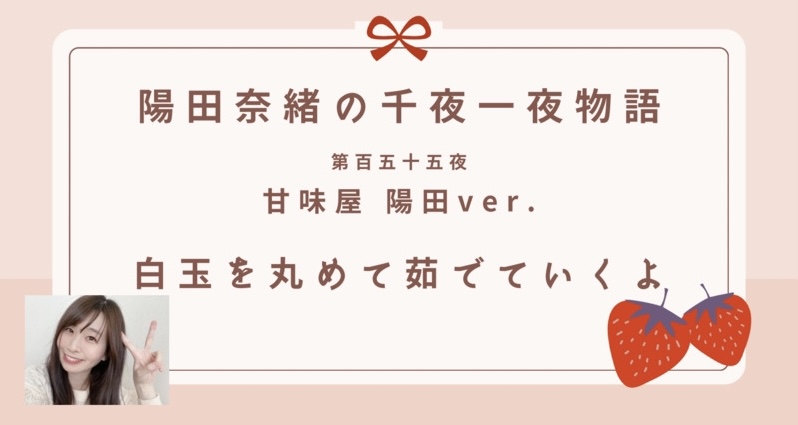 陽田奈緒の千夜一夜物語　第百五十五夜　甘味屋 陽田ver.  「白玉を丸めて茹でていくよ」