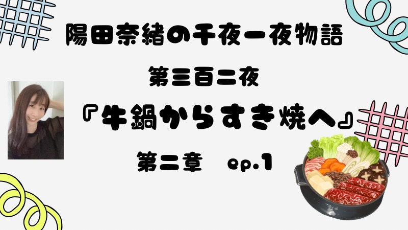 陽田奈緒の千夜一夜物語　第三百二夜　『牛鍋からすき焼へ』 第二章　ep.1