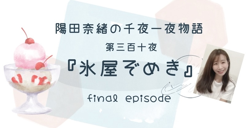 陽田奈緒の千夜一夜物語　第三百十夜　『氷屋ぞめき』 final episode