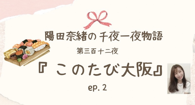 陽田奈緒の千夜一夜物語　第三百十二夜　『このたび大阪』 ep.2