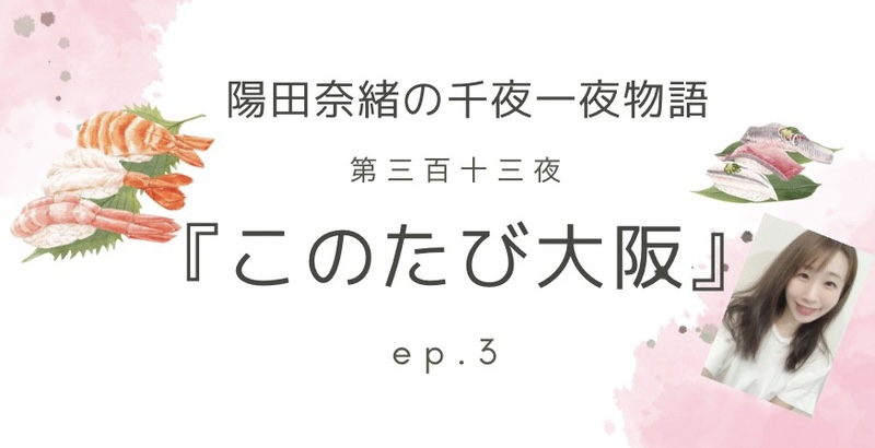 陽田奈緒の千夜一夜物語　第三百十三夜　『このたび大阪』 ep.3