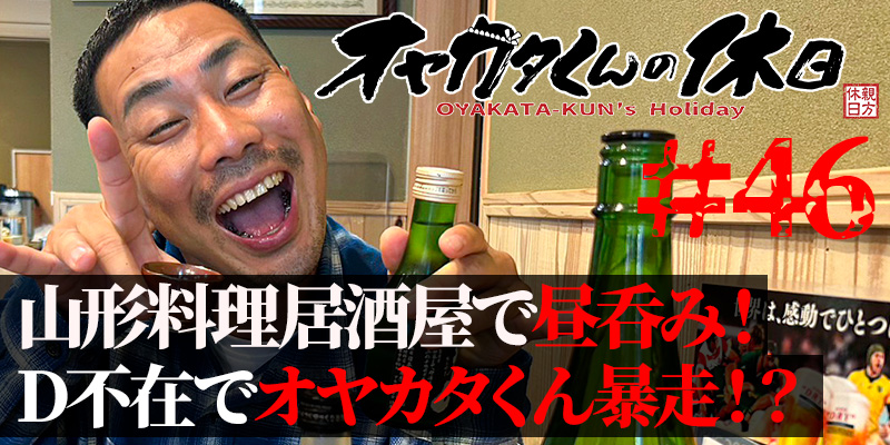 オヤカタくんの休日#46「山形料理居酒屋で昼呑み!D不在でオヤカタくん暴走!?」